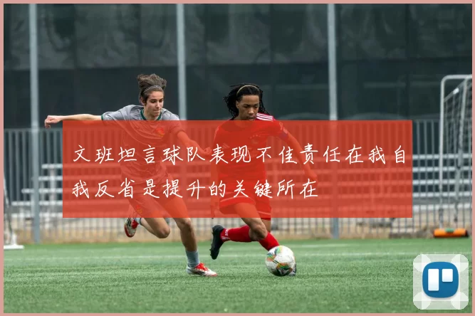 文班坦言球队表现不佳责任在我自我反省是提升的关键所在
