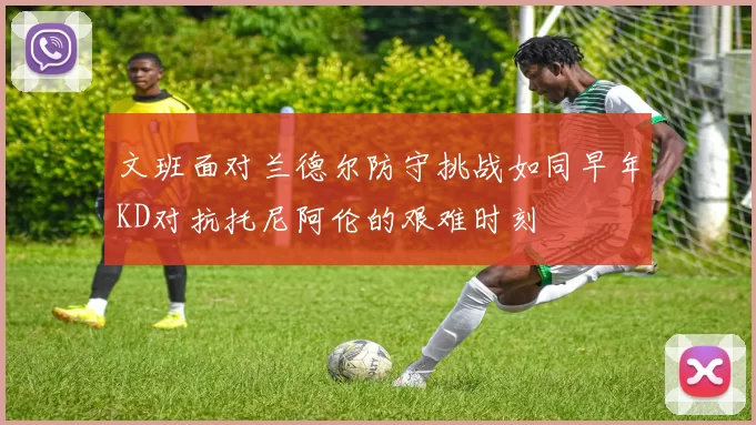 文班面对兰德尔防守挑战如同早年KD对抗托尼阿伦的艰难时刻