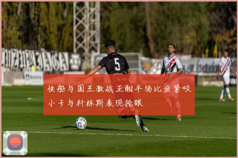 快船与国王激战正酣半场比分紧咬小卡与科林斯表现抢眼