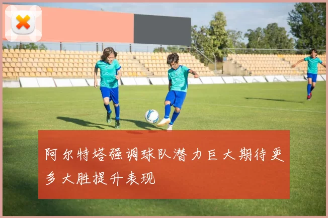 阿尔特塔强调球队潜力巨大期待更多大胜提升表现