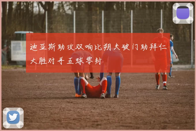 迪亚斯助攻双响比朔夫破门助拜仁大胜对手五球零封