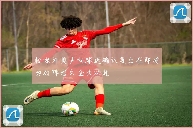 恰尔汗奥卢向球迷确认复出在即将为对阵尤文全力以赴